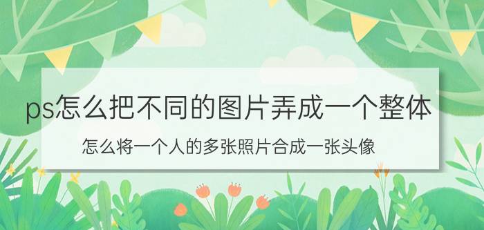 ps怎么把不同的图片弄成一个整体 怎么将一个人的多张照片合成一张头像？